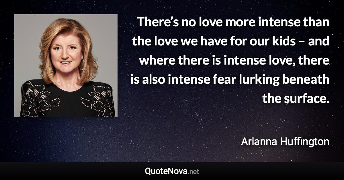 There’s no love more intense than the love we have for our kids – and where there is intense love, there is also intense fear lurking beneath the surface. - Arianna Huffington quote