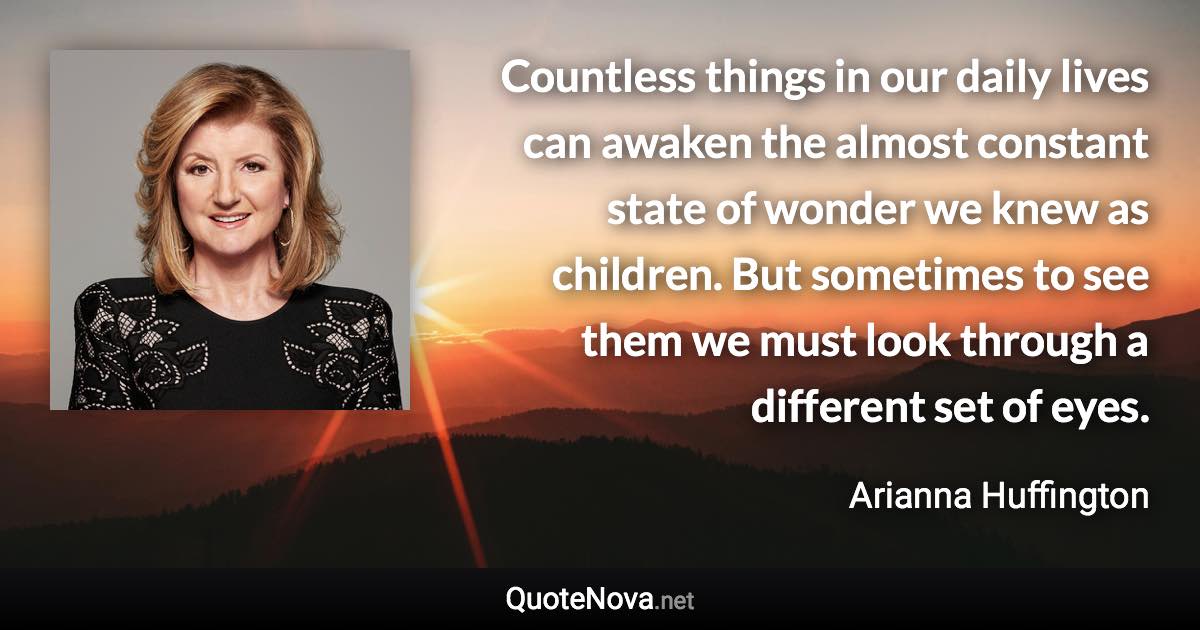 Countless things in our daily lives can awaken the almost constant state of wonder we knew as children. But sometimes to see them we must look through a different set of eyes. - Arianna Huffington quote