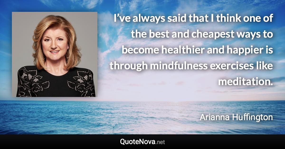 I’ve always said that I think one of the best and cheapest ways to become healthier and happier is through mindfulness exercises like meditation. - Arianna Huffington quote