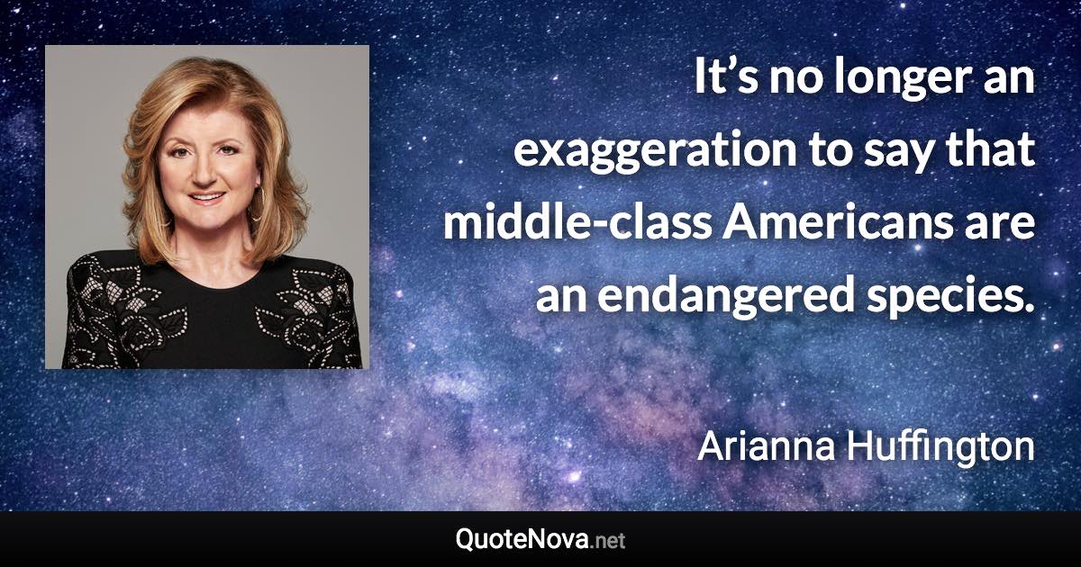 It’s no longer an exaggeration to say that middle-class Americans are an endangered species. - Arianna Huffington quote