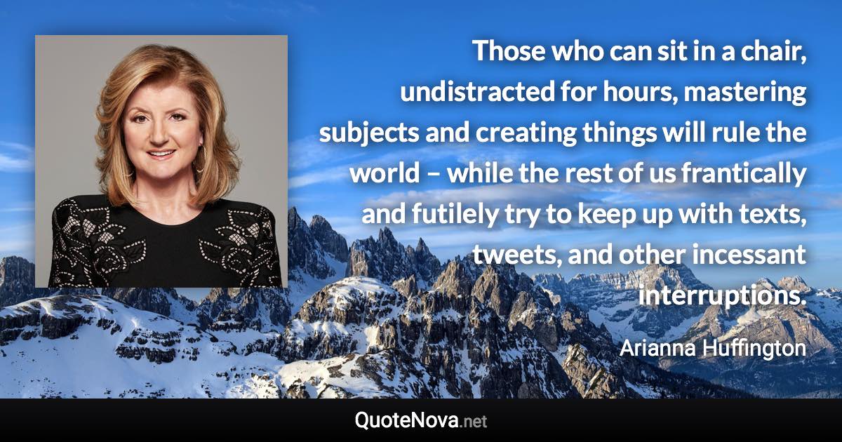 Those who can sit in a chair, undistracted for hours, mastering subjects and creating things will rule the world – while the rest of us frantically and futilely try to keep up with texts, tweets, and other incessant interruptions. - Arianna Huffington quote