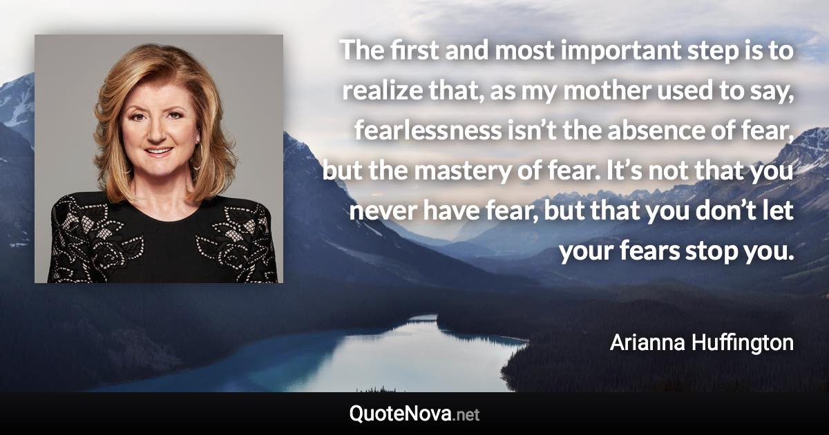 The first and most important step is to realize that, as my mother used to say, fearlessness isn’t the absence of fear, but the mastery of fear. It’s not that you never have fear, but that you don’t let your fears stop you. - Arianna Huffington quote