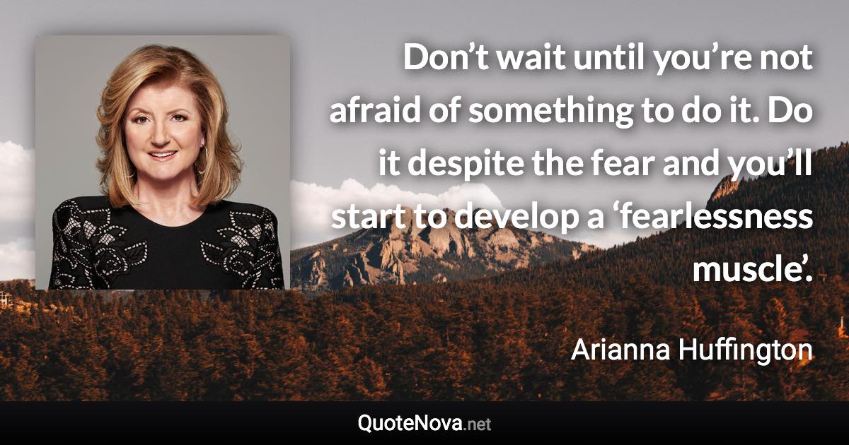 Don’t wait until you’re not afraid of something to do it. Do it despite the fear and you’ll start to develop a ‘fearlessness muscle’. - Arianna Huffington quote
