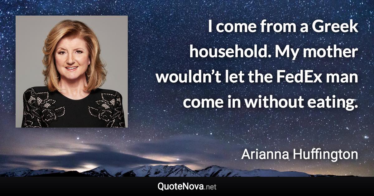 I come from a Greek household. My mother wouldn’t let the FedEx man come in without eating. - Arianna Huffington quote