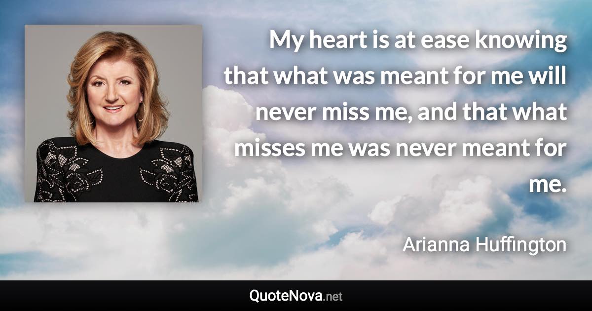 My heart is at ease knowing that what was meant for me will never miss me, and that what misses me was never meant for me. - Arianna Huffington quote