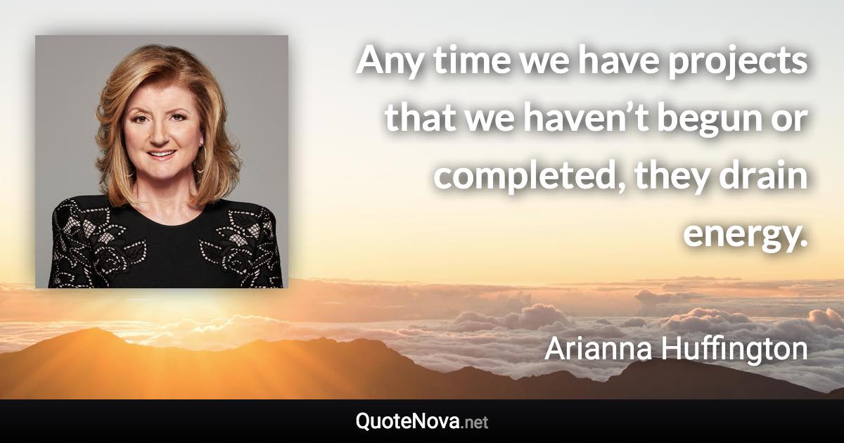 Any time we have projects that we haven’t begun or completed, they drain energy. - Arianna Huffington quote