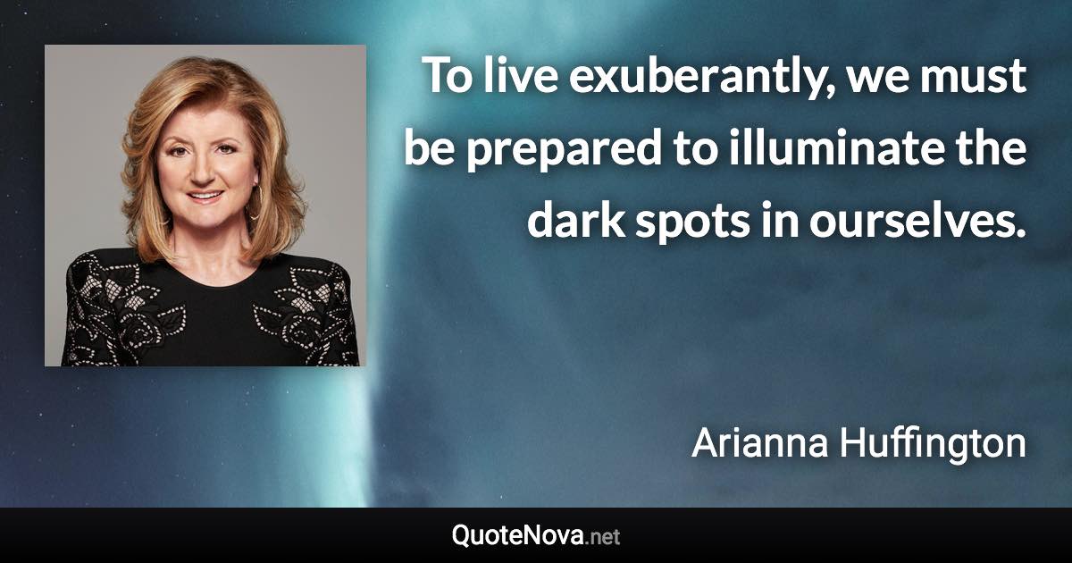 To live exuberantly, we must be prepared to illuminate the dark spots in ourselves. - Arianna Huffington quote