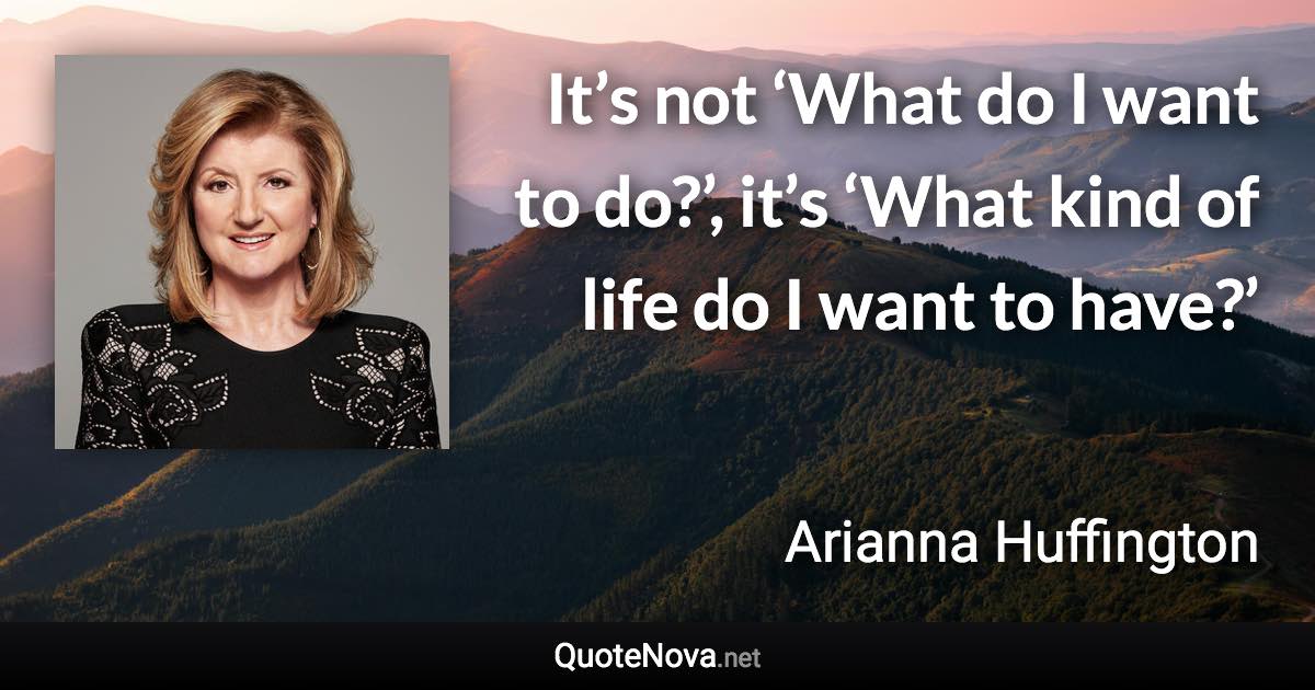 It’s not ‘What do I want to do?’, it’s ‘What kind of life do I want to have?’ - Arianna Huffington quote