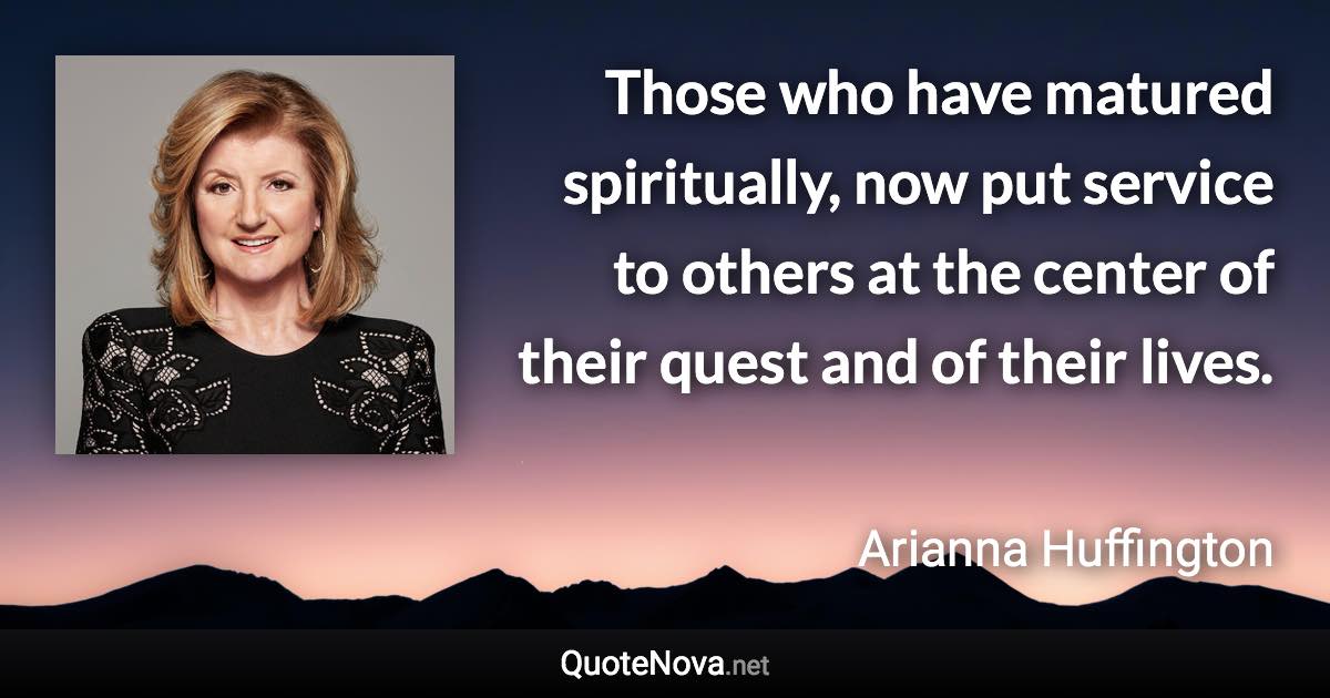 Those who have matured spiritually, now put service to others at the center of their quest and of their lives. - Arianna Huffington quote