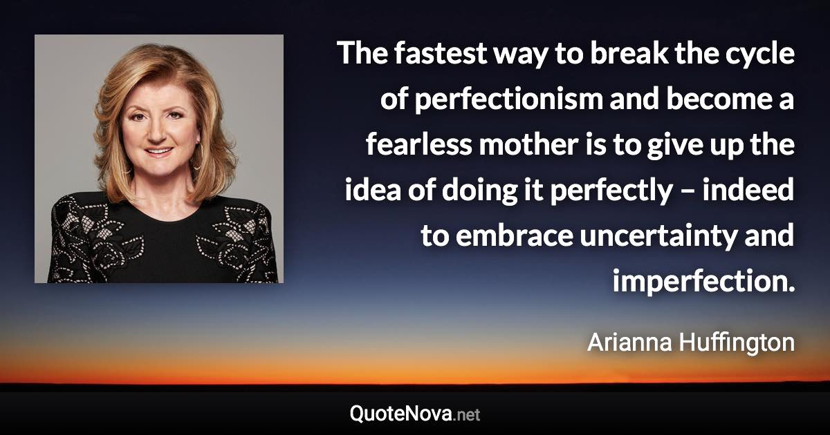 The fastest way to break the cycle of perfectionism and become a fearless mother is to give up the idea of doing it perfectly – indeed to embrace uncertainty and imperfection. - Arianna Huffington quote