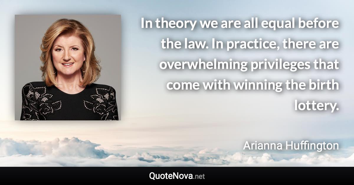 In theory we are all equal before the law. In practice, there are overwhelming privileges that come with winning the birth lottery. - Arianna Huffington quote