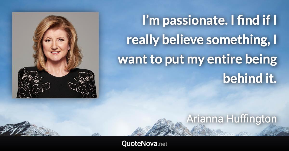 I’m passionate. I find if I really believe something, I want to put my entire being behind it. - Arianna Huffington quote