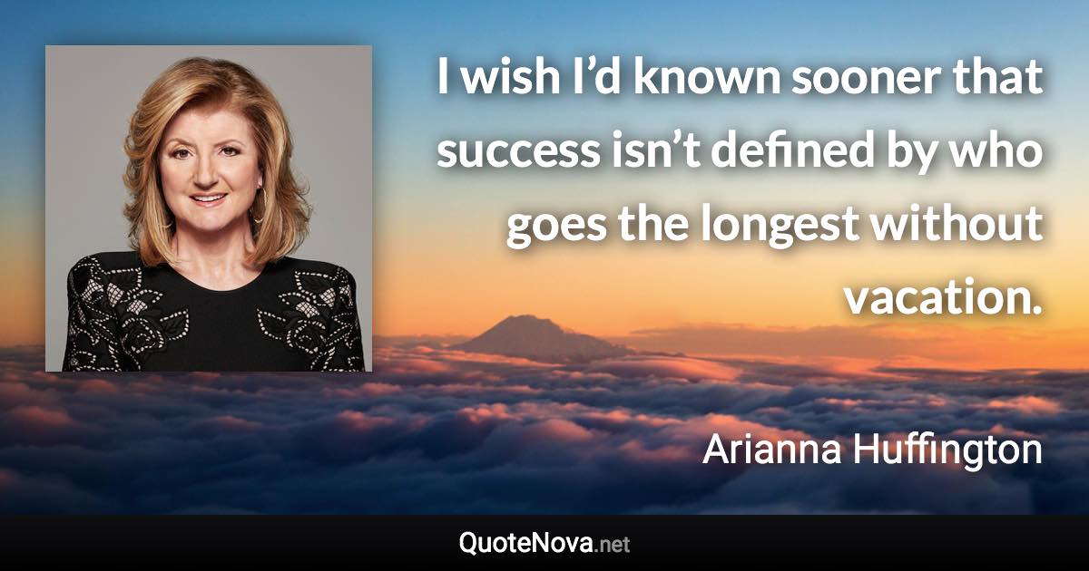 I wish I’d known sooner that success isn’t defined by who goes the longest without vacation. - Arianna Huffington quote