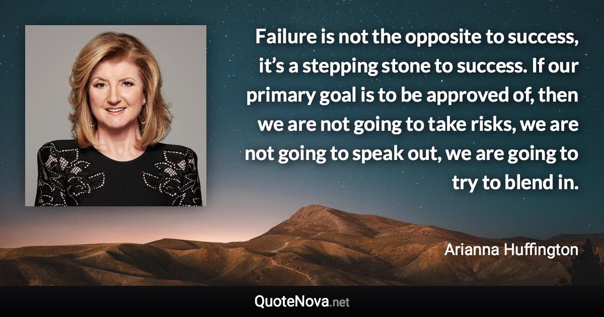 Failure is not the opposite to success, it’s a stepping stone to success. If our primary goal is to be approved of, then we are not going to take risks, we are not going to speak out, we are going to try to blend in. - Arianna Huffington quote
