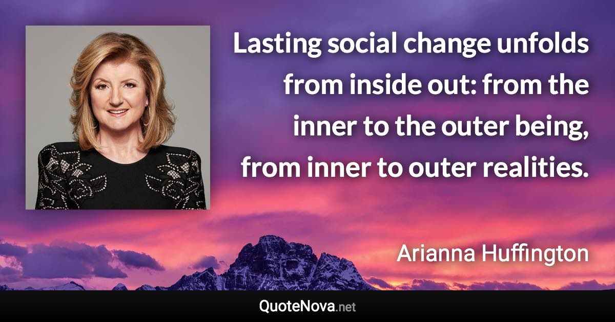 Lasting social change unfolds from inside out: from the inner to the outer being, from inner to outer realities. - Arianna Huffington quote