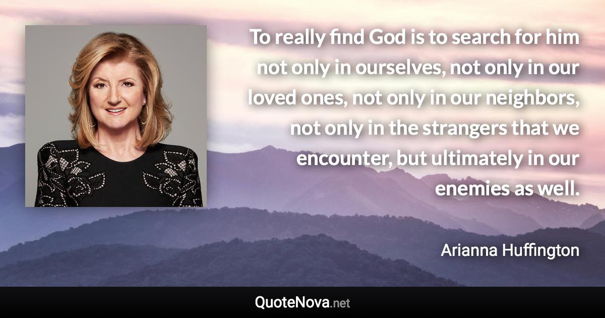 To really find God is to search for him not only in ourselves, not only in our loved ones, not only in our neighbors, not only in the strangers that we encounter, but ultimately in our enemies as well. - Arianna Huffington quote