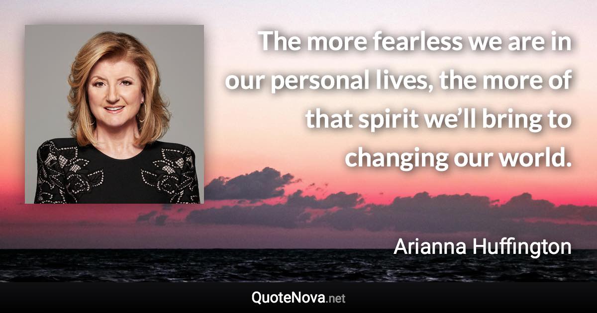 The more fearless we are in our personal lives, the more of that spirit we’ll bring to changing our world. - Arianna Huffington quote