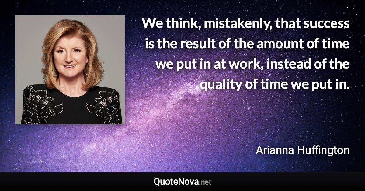 We think, mistakenly, that success is the result of the amount of time we put in at work, instead of the quality of time we put in. - Arianna Huffington quote