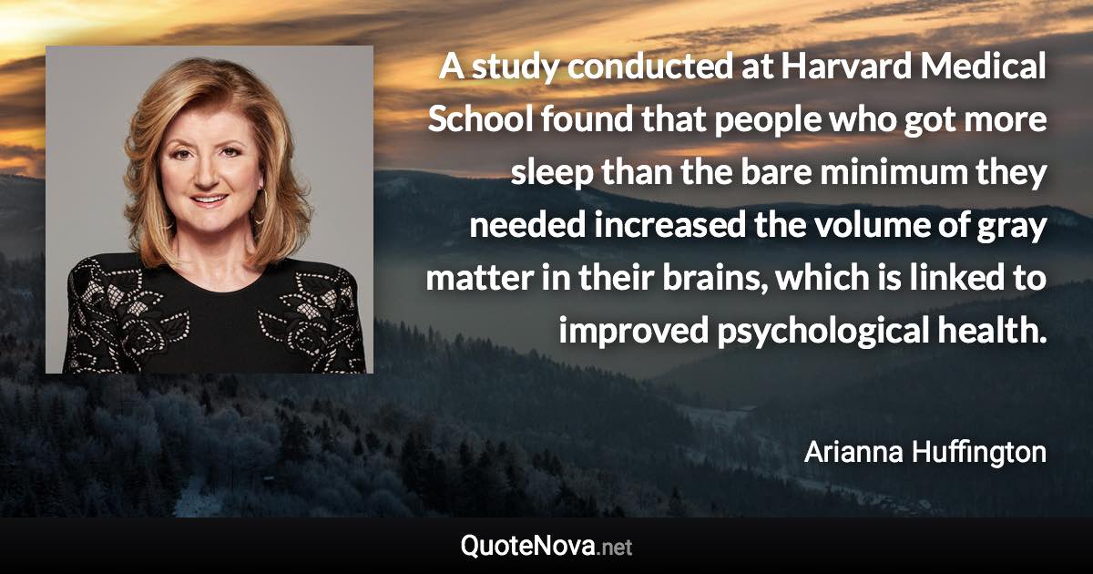 A study conducted at Harvard Medical School found that people who got more sleep than the bare minimum they needed increased the volume of gray matter in their brains, which is linked to improved psychological health. - Arianna Huffington quote