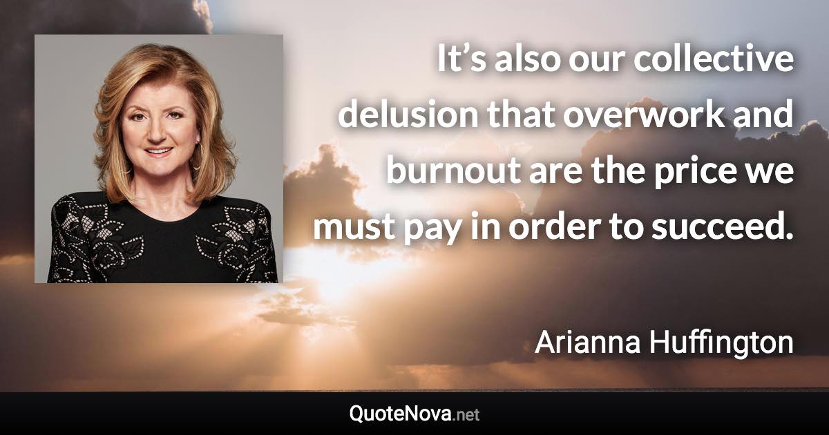 It’s also our collective delusion that overwork and burnout are the price we must pay in order to succeed. - Arianna Huffington quote