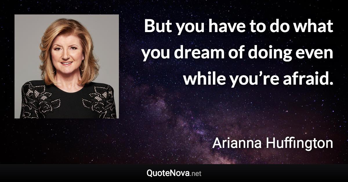 But you have to do what you dream of doing even while you’re afraid. - Arianna Huffington quote