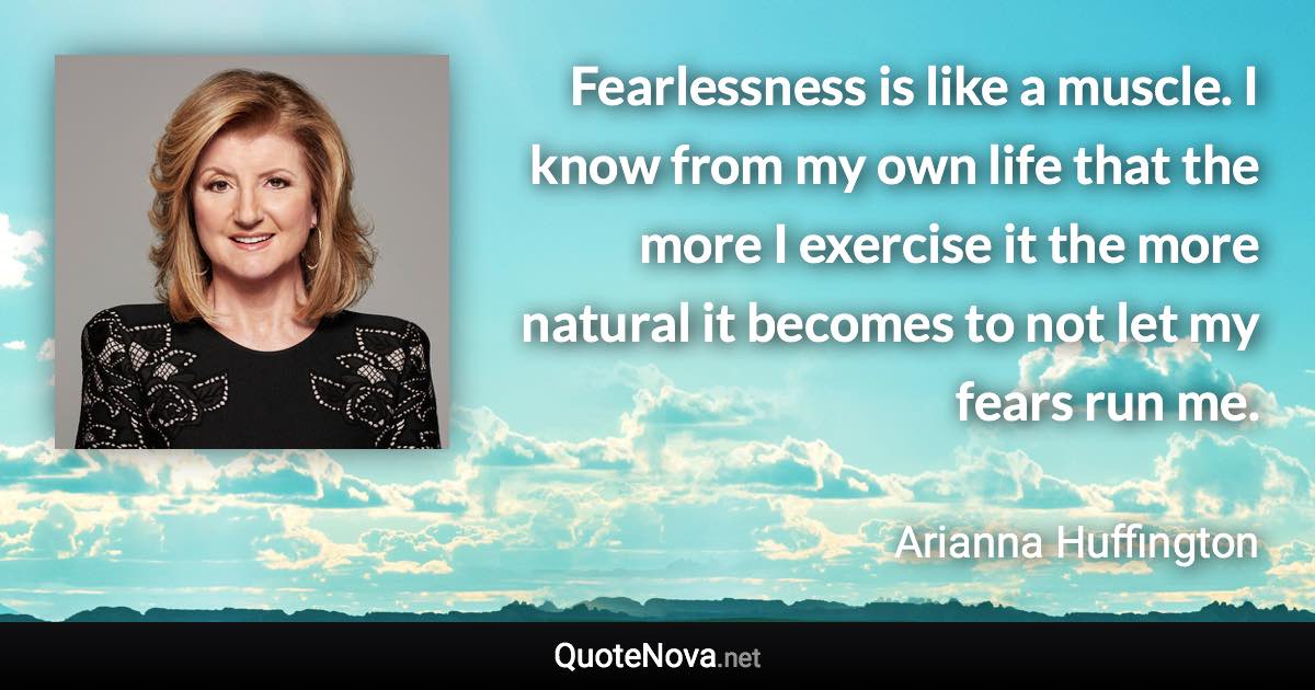 Fearlessness is like a muscle. I know from my own life that the more I exercise it the more natural it becomes to not let my fears run me. - Arianna Huffington quote
