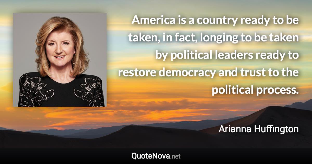 America is a country ready to be taken, in fact, longing to be taken by political leaders ready to restore democracy and trust to the political process. - Arianna Huffington quote