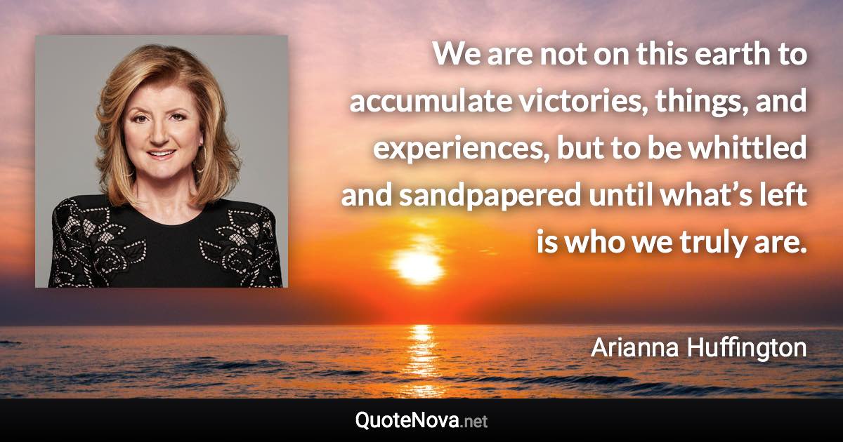 We are not on this earth to accumulate victories, things, and experiences, but to be whittled and sandpapered until what’s left is who we truly are. - Arianna Huffington quote