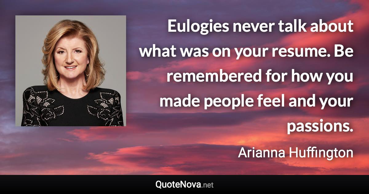 Eulogies never talk about what was on your resume. Be remembered for how you made people feel and your passions. - Arianna Huffington quote