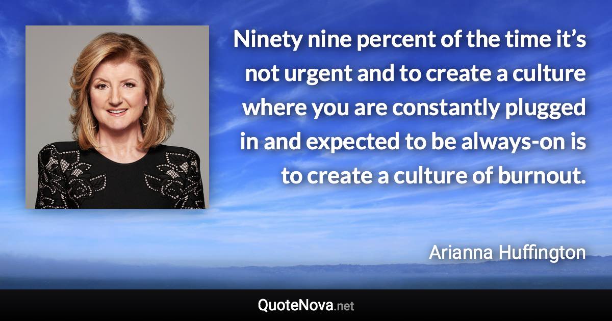 Ninety nine percent of the time it’s not urgent and to create a culture where you are constantly plugged in and expected to be always-on is to create a culture of burnout. - Arianna Huffington quote