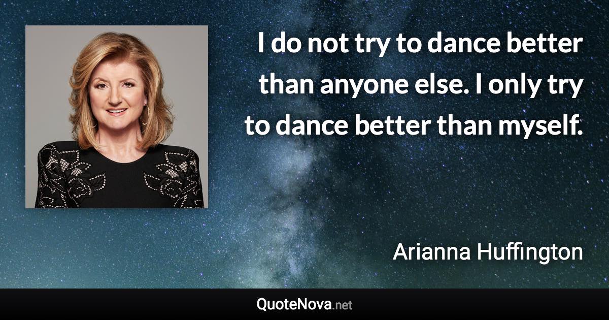 I do not try to dance better than anyone else. I only try to dance better than myself. - Arianna Huffington quote