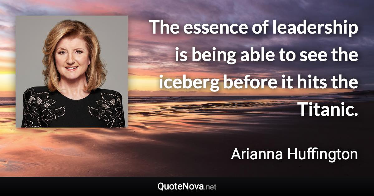 The essence of leadership is being able to see the iceberg before it hits the Titanic. - Arianna Huffington quote