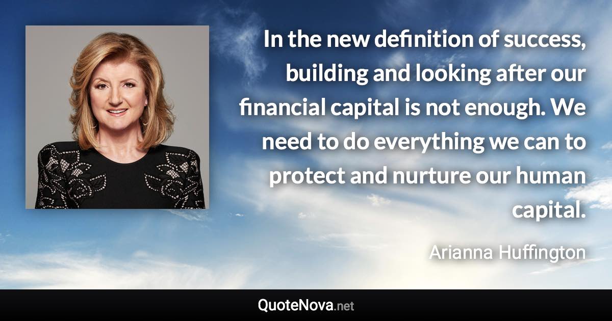 In the new definition of success, building and looking after our financial capital is not enough. We need to do everything we can to protect and nurture our human capital. - Arianna Huffington quote