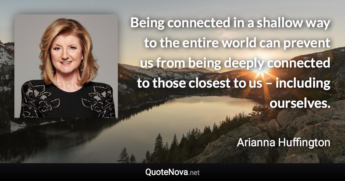 Being connected in a shallow way to the entire world can prevent us from being deeply connected to those closest to us – including ourselves. - Arianna Huffington quote