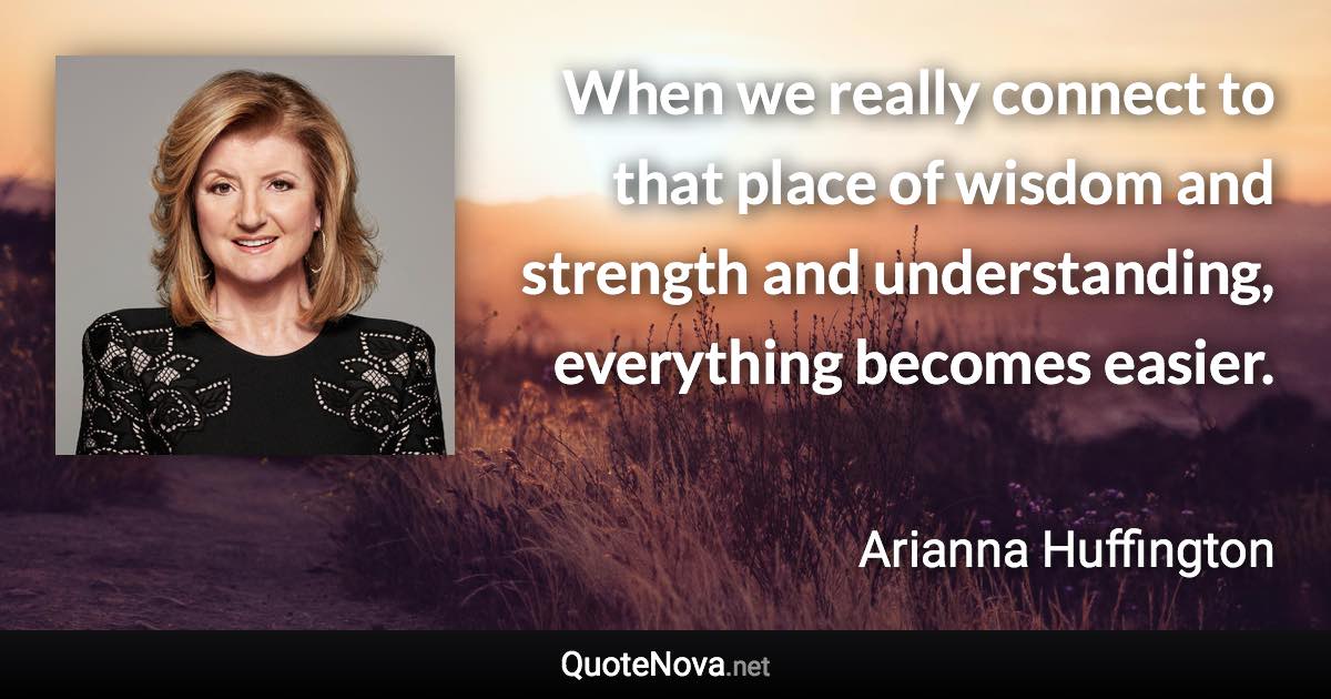 When we really connect to that place of wisdom and strength and understanding, everything becomes easier. - Arianna Huffington quote