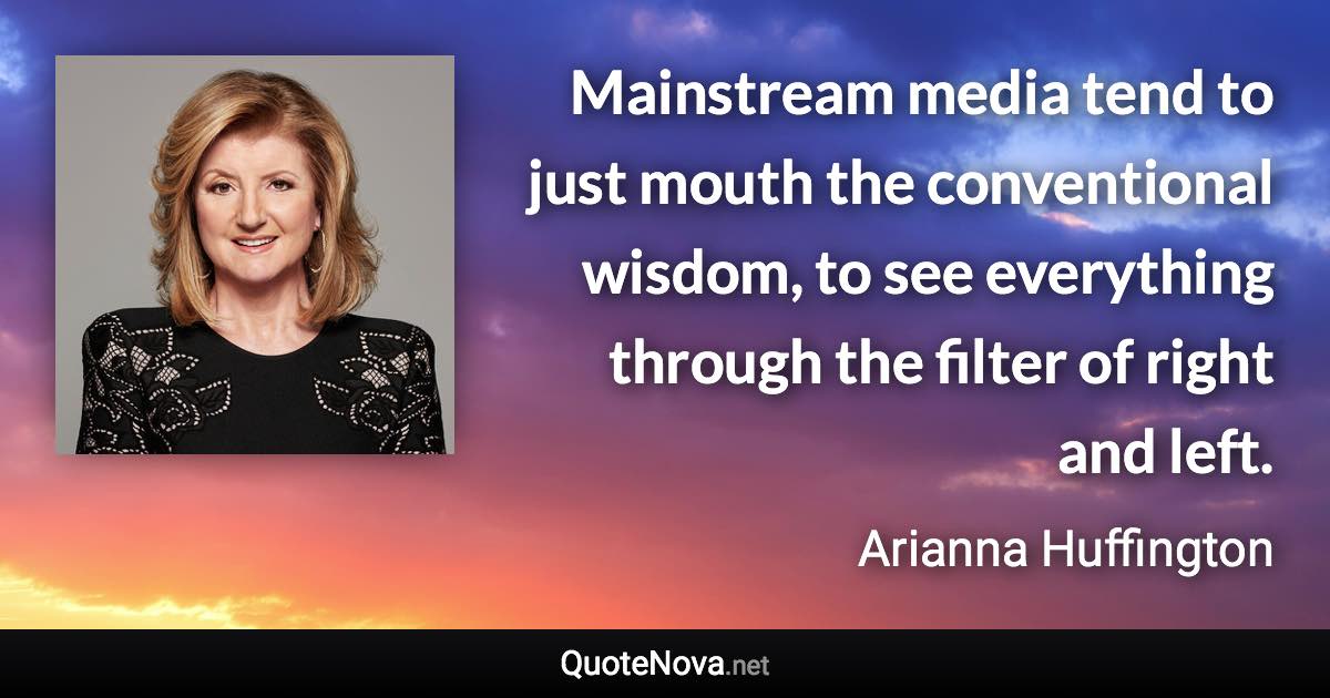 Mainstream media tend to just mouth the conventional wisdom, to see everything through the filter of right and left. - Arianna Huffington quote