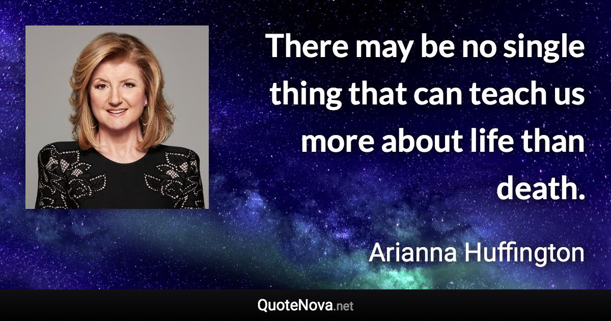 There may be no single thing that can teach us more about life than death. - Arianna Huffington quote