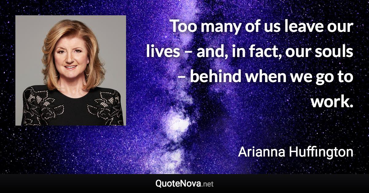 Too many of us leave our lives – and, in fact, our souls – behind when we go to work. - Arianna Huffington quote