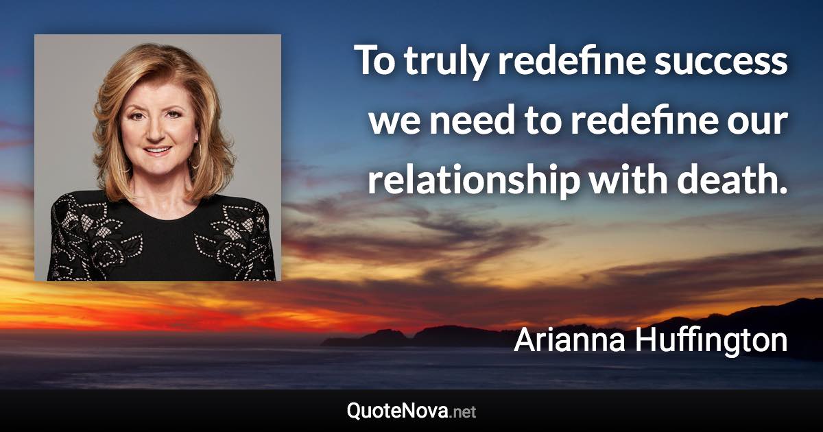 To truly redefine success we need to redefine our relationship with death. - Arianna Huffington quote