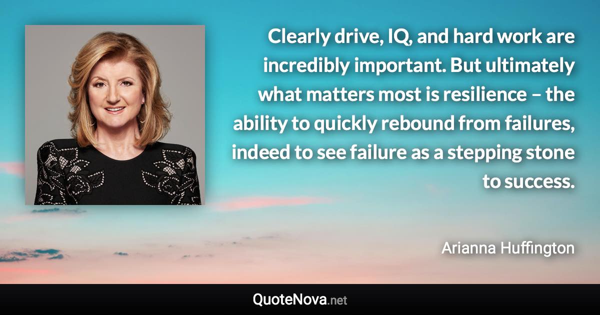 Clearly drive, IQ, and hard work are incredibly important. But ultimately what matters most is resilience – the ability to quickly rebound from failures, indeed to see failure as a stepping stone to success. - Arianna Huffington quote