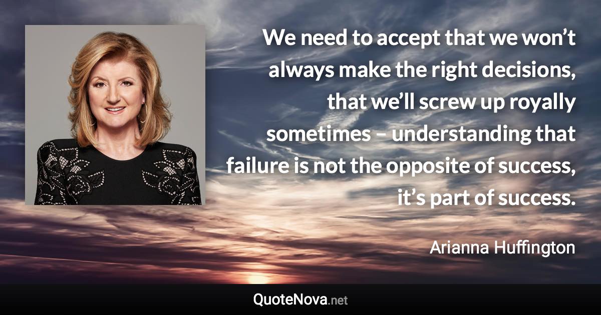 We need to accept that we won’t always make the right decisions, that we’ll screw up royally sometimes – understanding that failure is not the opposite of success, it’s part of success. - Arianna Huffington quote