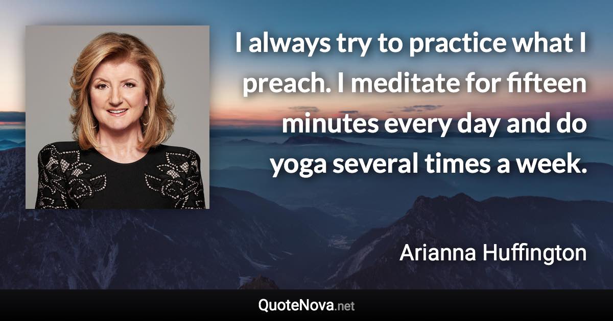 I always try to practice what I preach. I meditate for fifteen minutes every day and do yoga several times a week. - Arianna Huffington quote