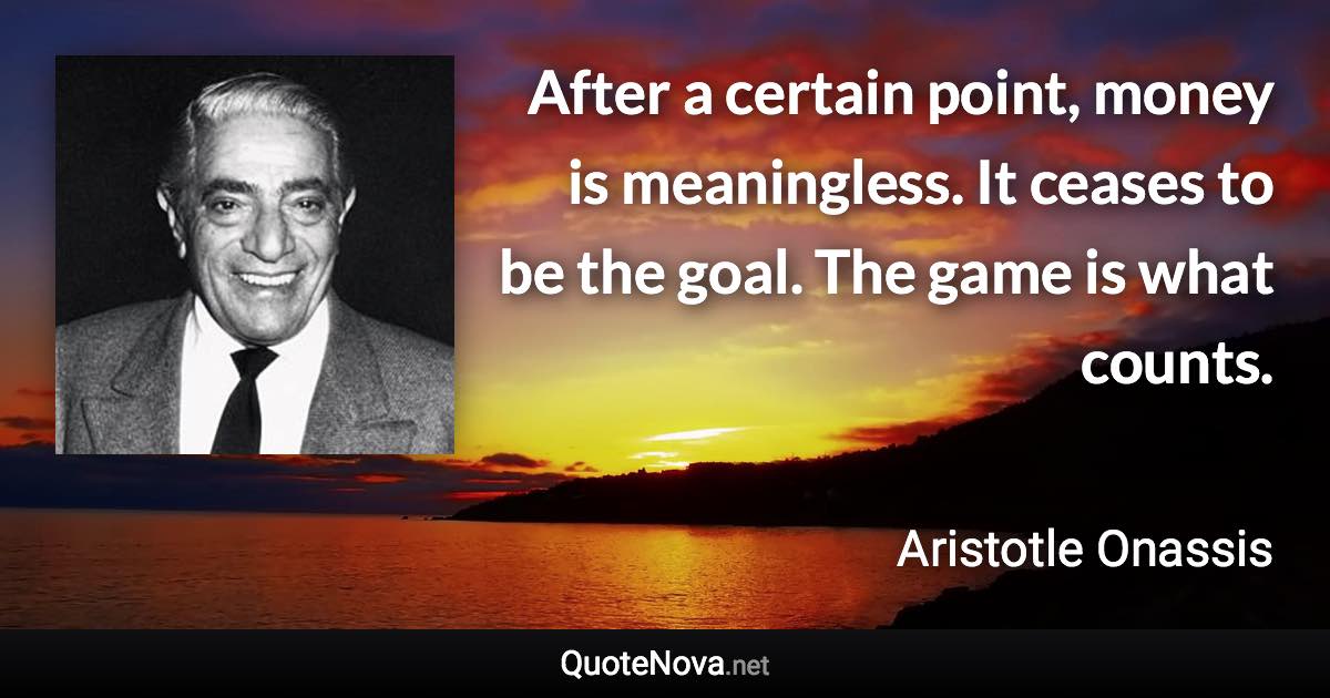 After a certain point, money is meaningless. It ceases to be the goal. The game is what counts. - Aristotle Onassis quote