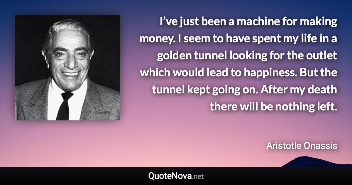 I’ve just been a machine for making money. I seem to have spent my life in a golden tunnel looking for the outlet which would lead to happiness. But the tunnel kept going on. After my death there will be nothing left. - Aristotle Onassis quote