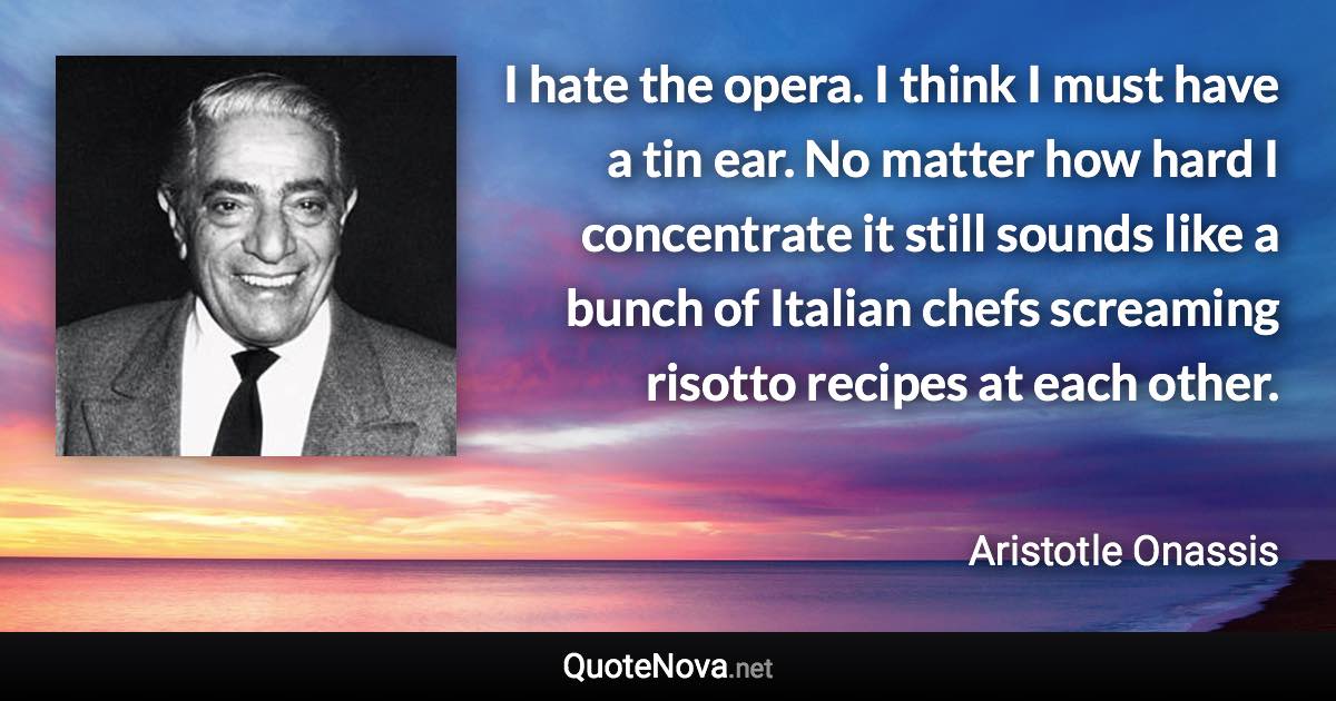 I hate the opera. I think I must have a tin ear. No matter how hard I concentrate it still sounds like a bunch of Italian chefs screaming risotto recipes at each other. - Aristotle Onassis quote