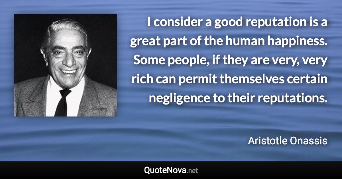 I consider a good reputation is a great part of the human happiness. Some people, if they are very, very rich can permit themselves certain negligence to their reputations. - Aristotle Onassis quote