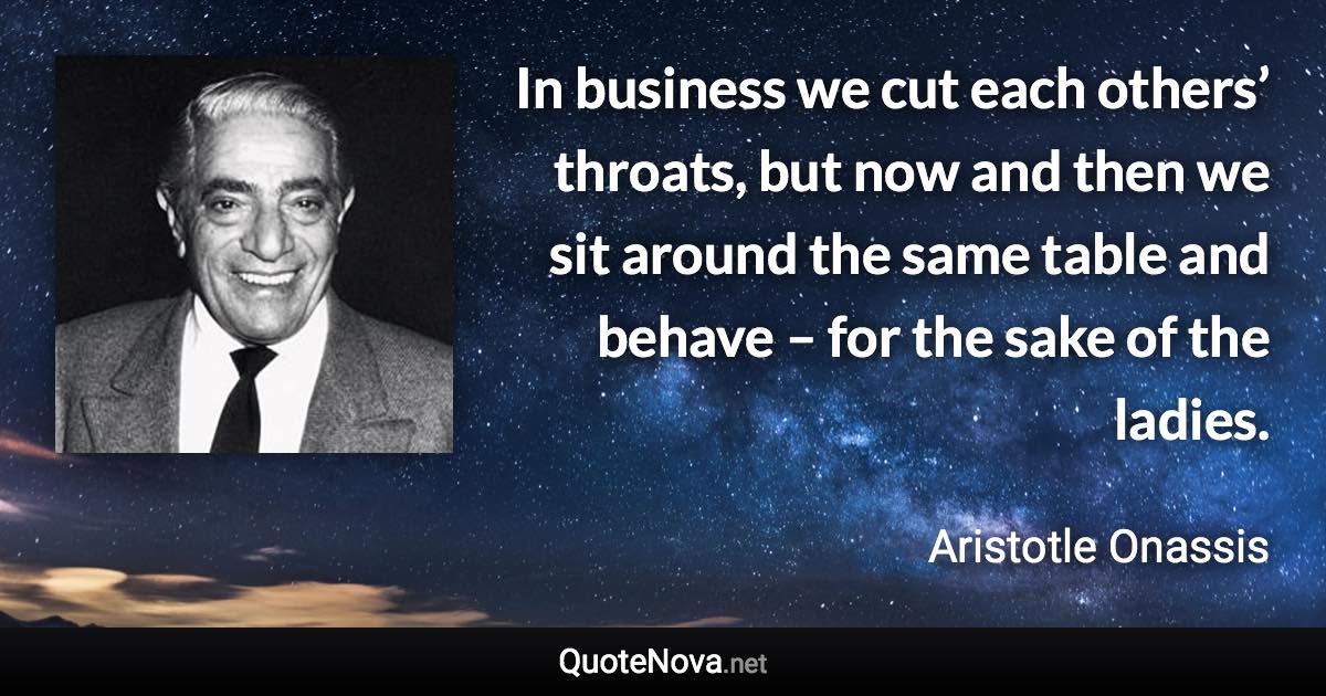 In business we cut each others’ throats, but now and then we sit around the same table and behave – for the sake of the ladies. - Aristotle Onassis quote