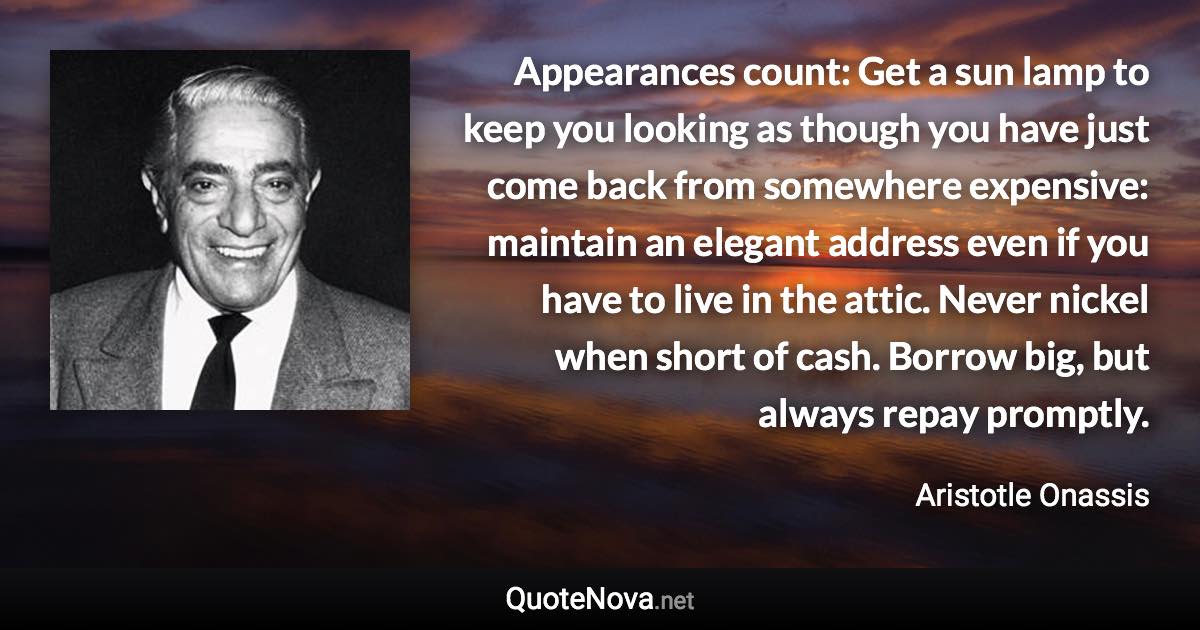 Appearances count: Get a sun lamp to keep you looking as though you have just come back from somewhere expensive: maintain an elegant address even if you have to live in the attic. Never nickel when short of cash. Borrow big, but always repay promptly. - Aristotle Onassis quote