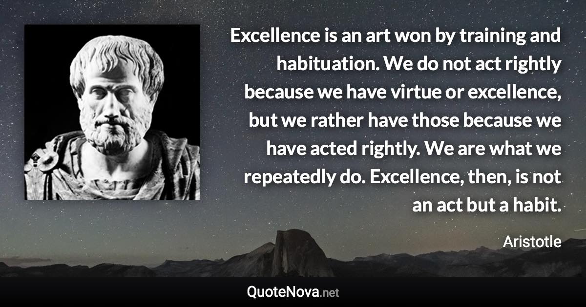 Excellence is an art won by training and habituation. We do not act rightly because we have virtue or excellence, but we rather have those because we have acted rightly. We are what we repeatedly do. Excellence, then, is not an act but a habit. - Aristotle quote