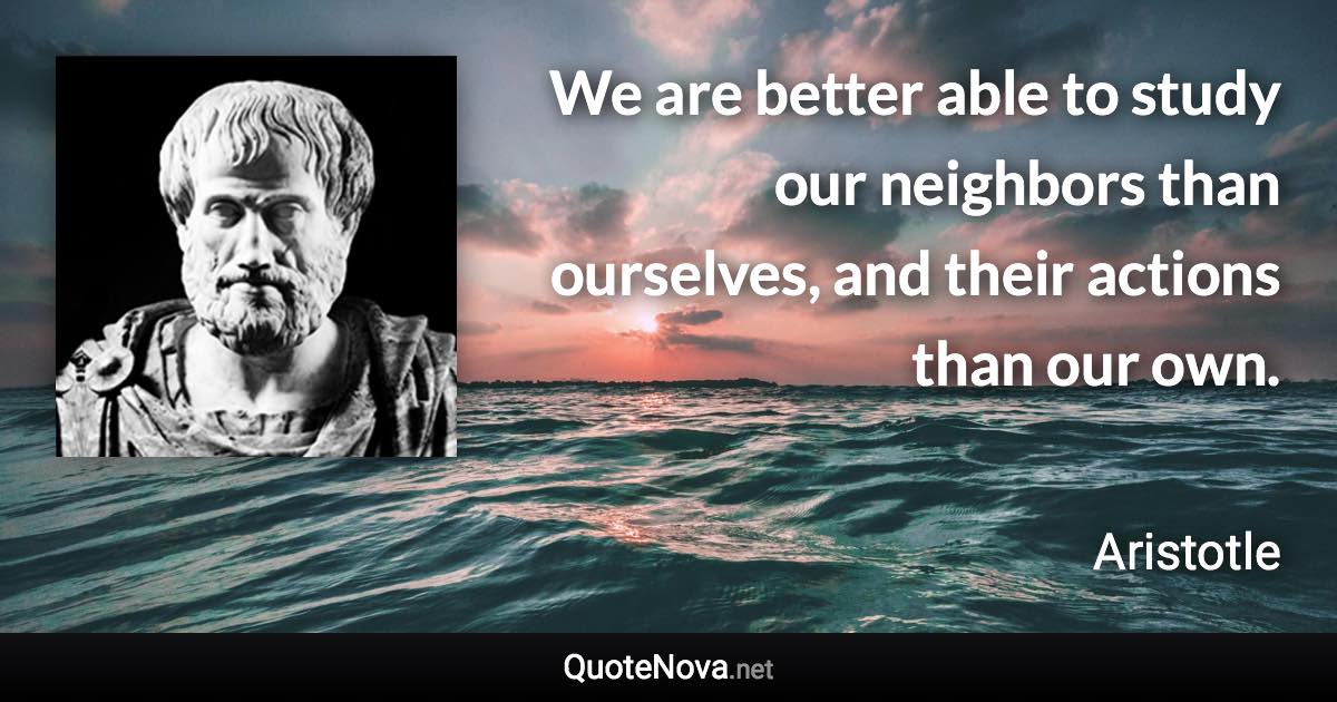 We are better able to study our neighbors than ourselves, and their actions than our own. - Aristotle quote